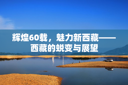 辉煌60载，魅力新西藏——西藏的蜕变与展望