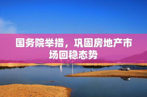 国务院举措，巩固房地产市场回稳态势