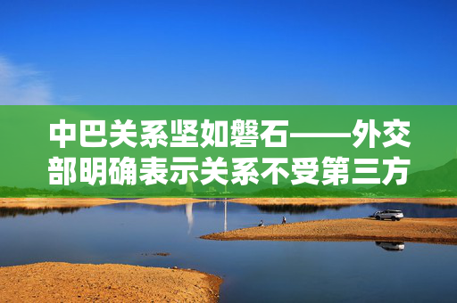 中巴关系坚如磐石——外交部明确表示关系不受第三方影响