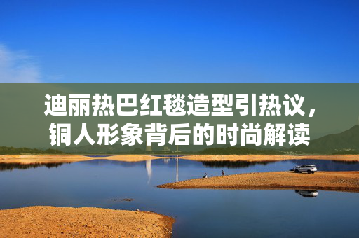 迪丽热巴红毯造型引热议，铜人形象背后的时尚解读
