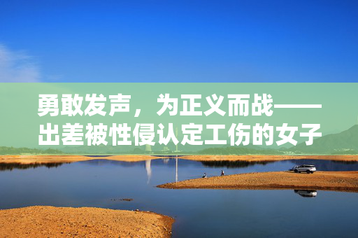 勇敢发声，为正义而战——出差被性侵认定工伤的女子勇敢揭露心声