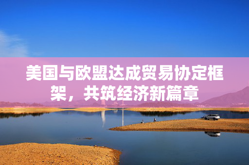美国与欧盟达成贸易协定框架，共筑经济新篇章