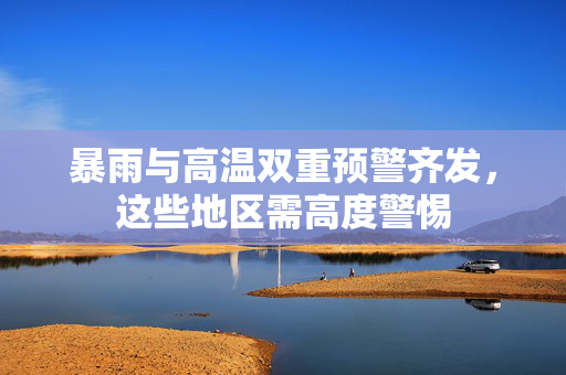 暴雨与高温双重预警齐发，这些地区需高度警惕