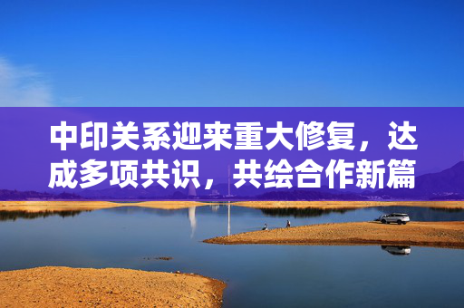 中印关系迎来重大修复，达成多项共识，共绘合作新篇章