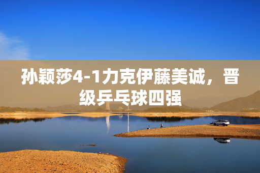 孙颖莎4-1力克伊藤美诚，晋级乒乓球四强