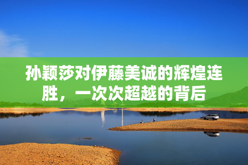 孙颖莎对伊藤美诚的辉煌连胜，一次次超越的背后