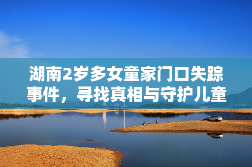 湖南2岁多女童家门口失踪事件，寻找真相与守护儿童安全