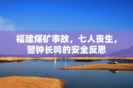 福建煤矿事故，七人丧生，警钟长鸣的安全反思
