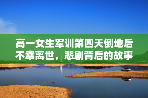 高一女生军训第四天倒地后不幸离世，悲剧背后的故事与反思