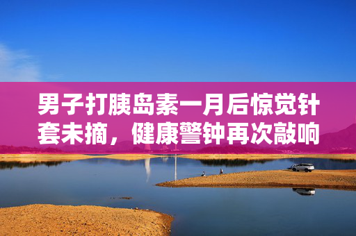 男子打胰岛素一月后惊觉针套未摘，健康警钟再次敲响