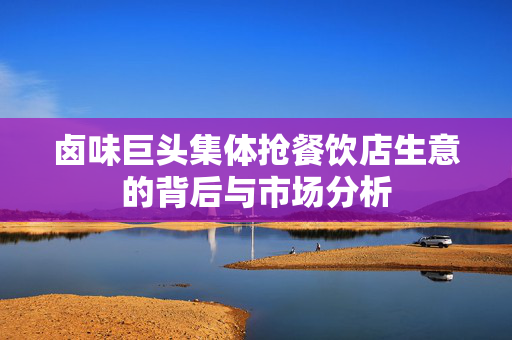 卤味巨头集体抢餐饮店生意的背后与市场分析