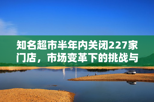 知名超市半年内关闭227家门店，市场变革下的挑战与反思