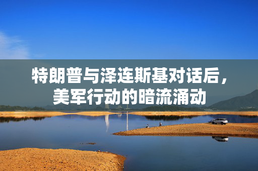 特朗普与泽连斯基对话后，美军行动的暗流涌动