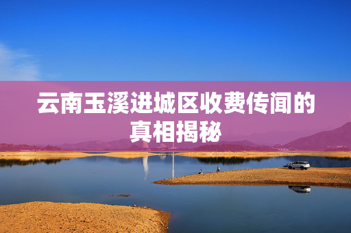 云南玉溪进城区收费传闻的真相揭秘