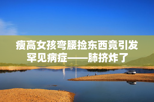 瘦高女孩弯腰捡东西竟引发罕见病症——肺挤炸了