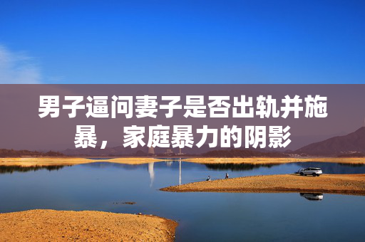 男子逼问妻子是否出轨并施暴，家庭暴力的阴影