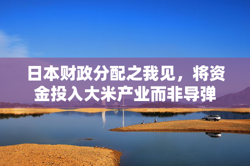 日本财政分配之我见，将资金投入大米产业而非导弹