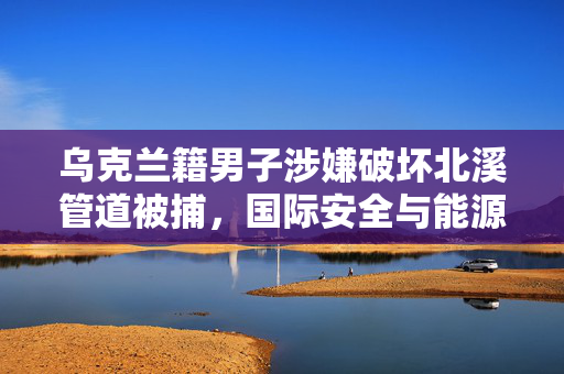乌克兰籍男子涉嫌破坏北溪管道被捕，国际安全与能源稳定的双重挑战