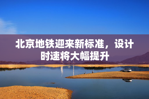 北京地铁迎来新标准，设计时速将大幅提升