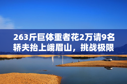 263斤巨体重者花2万请9名轿夫抬上峨眉山，挑战极限的勇气与挑战健康之思