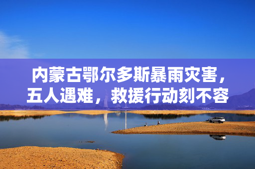 内蒙古鄂尔多斯暴雨灾害，五人遇难，救援行动刻不容缓