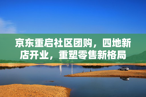 京东重启社区团购，四地新店开业，重塑零售新格局