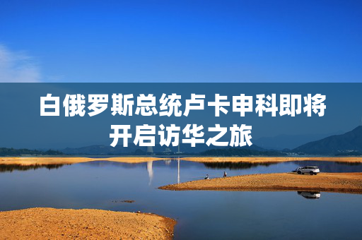 白俄罗斯总统卢卡申科即将开启访华之旅