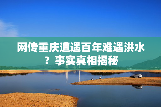 网传重庆遭遇百年难遇洪水？事实真相揭秘