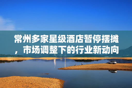 常州多家星级酒店暂停摆摊，市场调整下的行业新动向