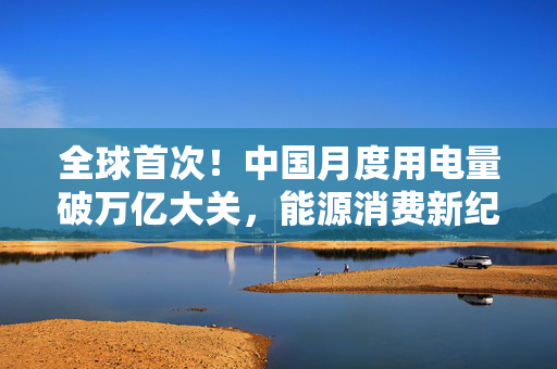 全球首次！中国月度用电量破万亿大关，能源消费新纪元