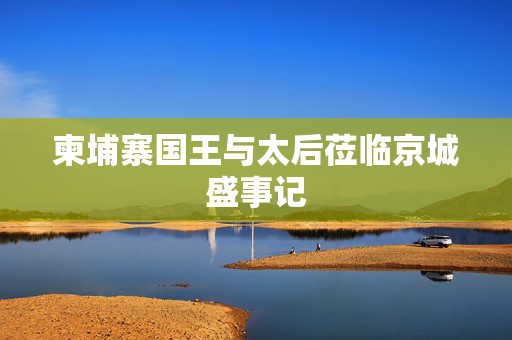 柬埔寨国王与太后莅临京城盛事记