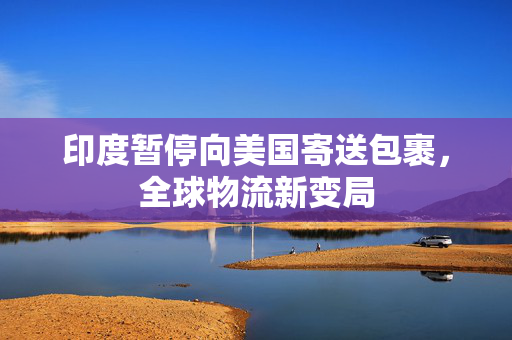 印度暂停向美国寄送包裹，全球物流新变局