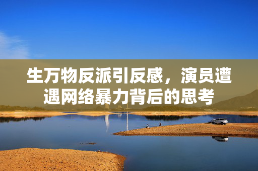 生万物反派引反感，演员遭遇网络暴力背后的思考