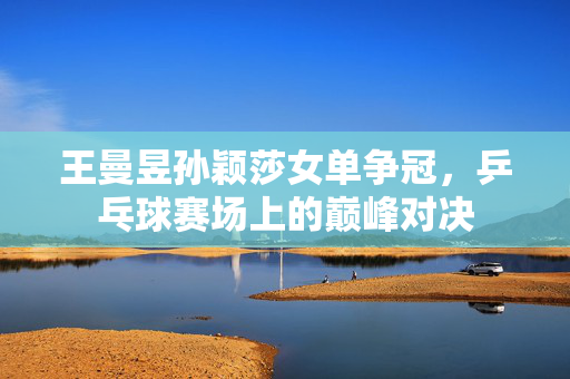 王曼昱孙颖莎女单争冠，乒乓球赛场上的巅峰对决
