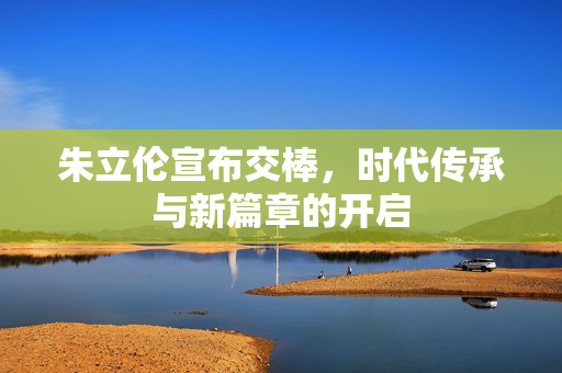 朱立伦宣布交棒，时代传承与新篇章的开启
