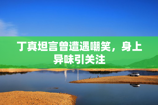 丁真坦言曾遭遇嘲笑，身上异味引关注