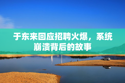 于东来回应招聘火爆，系统崩溃背后的故事