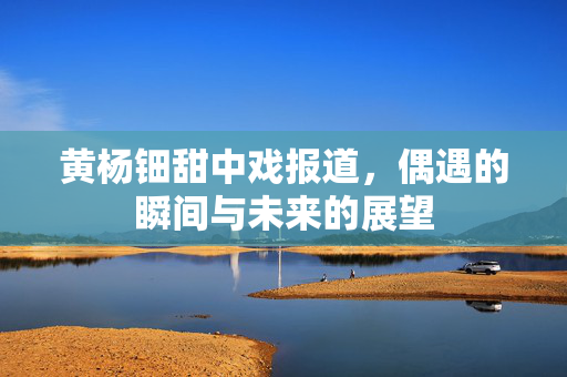 黄杨钿甜中戏报道，偶遇的瞬间与未来的展望
