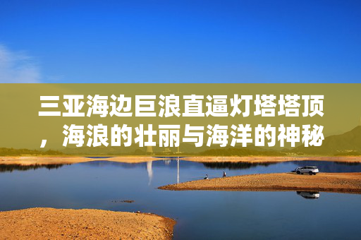 三亚海边巨浪直逼灯塔塔顶，海浪的壮丽与海洋的神秘