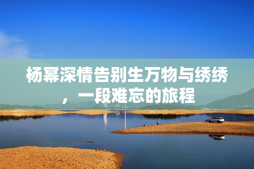 杨幂深情告别生万物与绣绣，一段难忘的旅程