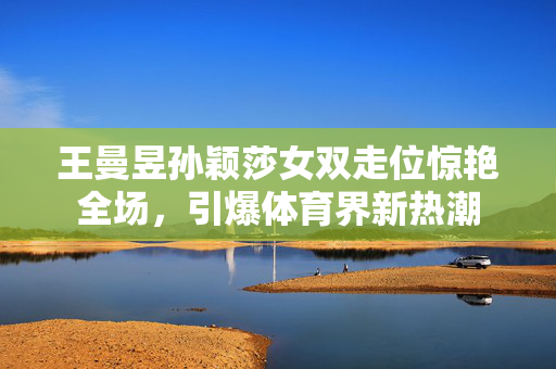 王曼昱孙颖莎女双走位惊艳全场，引爆体育界新热潮