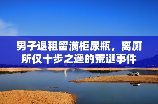 男子退租留满柜尿瓶，离厕所仅十步之遥的荒诞事件