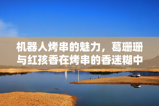 机器人烤串的魅力，葛珊珊与红孩香在烤串的香迷糊中体验未来美食