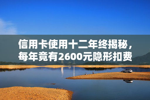 信用卡使用十二年终揭秘，每年竟有2600元隐形扣费