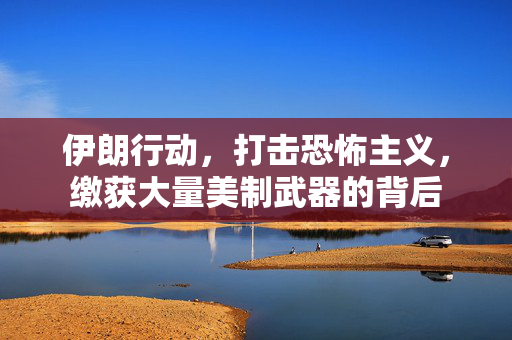伊朗行动，打击恐怖主义，缴获大量美制武器的背后