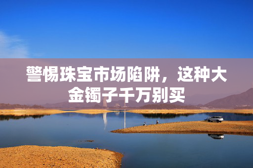 警惕珠宝市场陷阱，这种大金镯子千万别买
