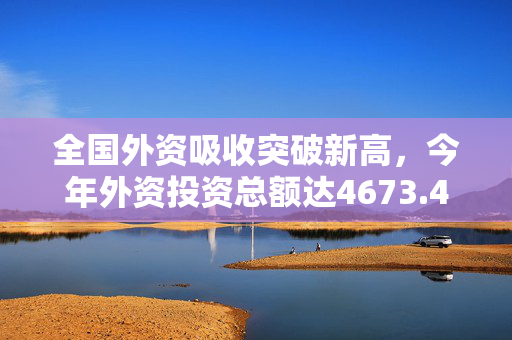 全国外资吸收突破新高，今年外资投资总额达4673.4亿元