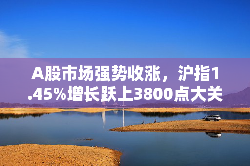 A股市场强势收涨，沪指1.45%增长跃上3800点大关——股市动态分析