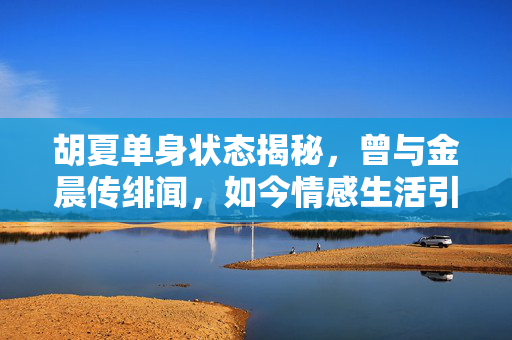 胡夏单身状态揭秘，曾与金晨传绯闻，如今情感生活引关注