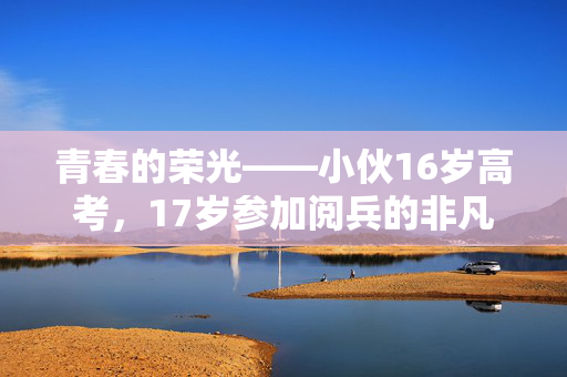 青春的荣光——小伙16岁高考，17岁参加阅兵的非凡历程